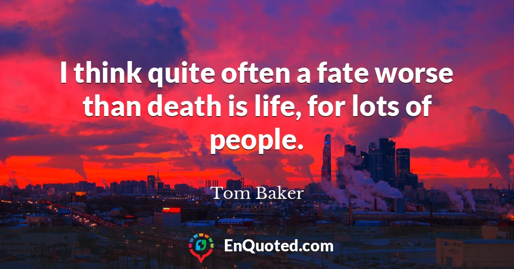 I think quite often a fate worse than death is life, for lots of people.