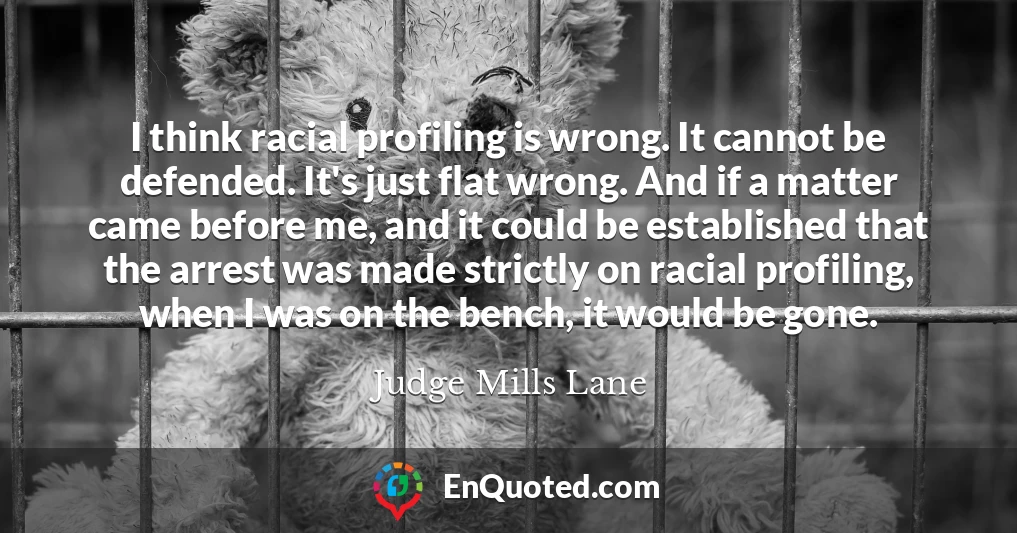 I think racial profiling is wrong. It cannot be defended. It's just flat wrong. And if a matter came before me, and it could be established that the arrest was made strictly on racial profiling, when I was on the bench, it would be gone.