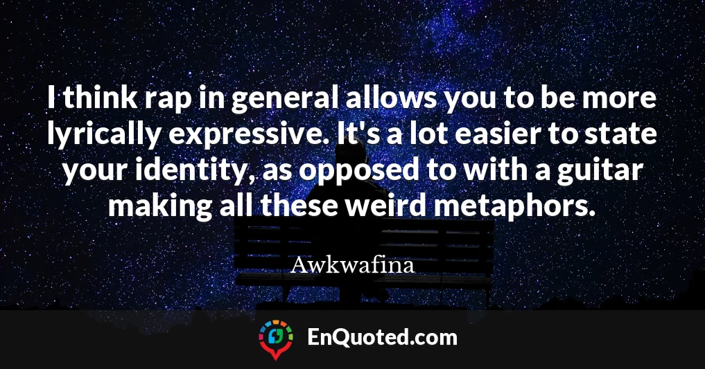 I think rap in general allows you to be more lyrically expressive. It's a lot easier to state your identity, as opposed to with a guitar making all these weird metaphors.