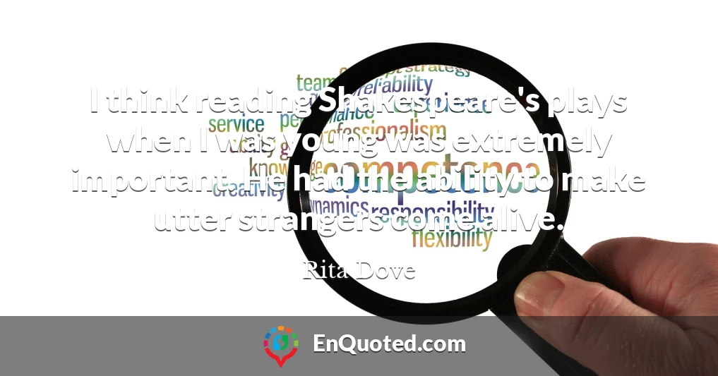 I think reading Shakespeare's plays when I was young was extremely important. He had the ability to make utter strangers come alive.