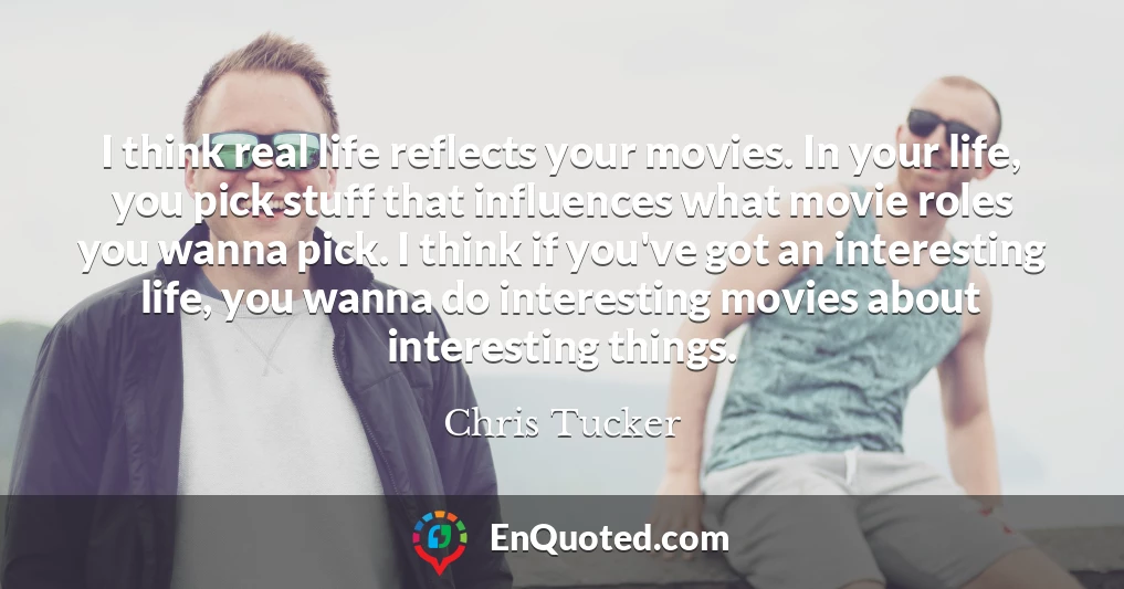 I think real life reflects your movies. In your life, you pick stuff that influences what movie roles you wanna pick. I think if you've got an interesting life, you wanna do interesting movies about interesting things.