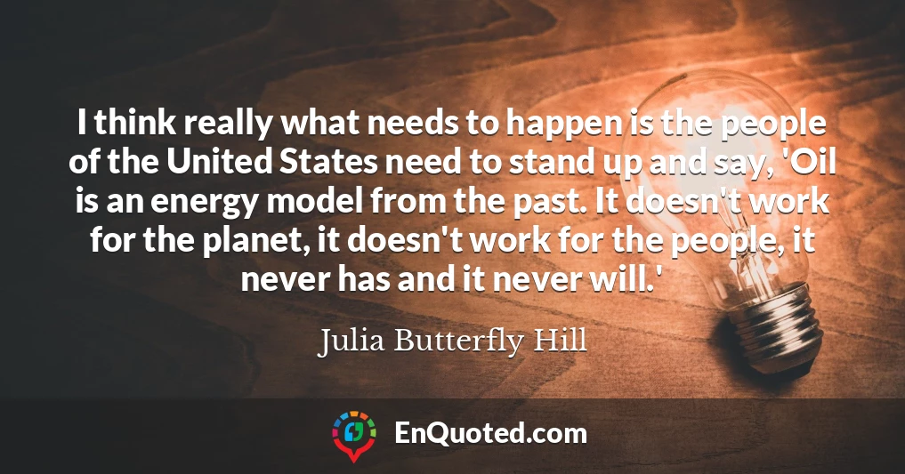 I think really what needs to happen is the people of the United States need to stand up and say, 'Oil is an energy model from the past. It doesn't work for the planet, it doesn't work for the people, it never has and it never will.'