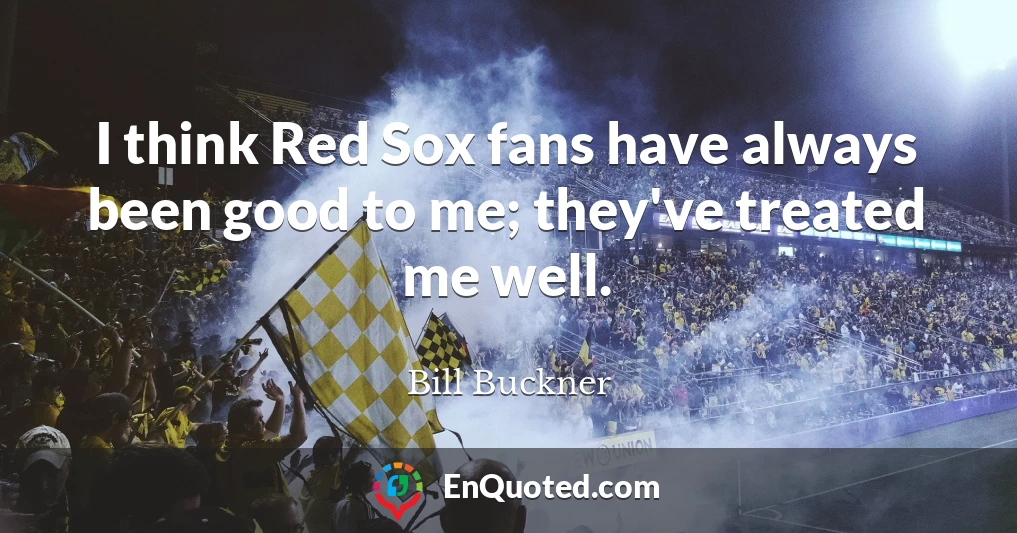 I think Red Sox fans have always been good to me; they've treated me well.