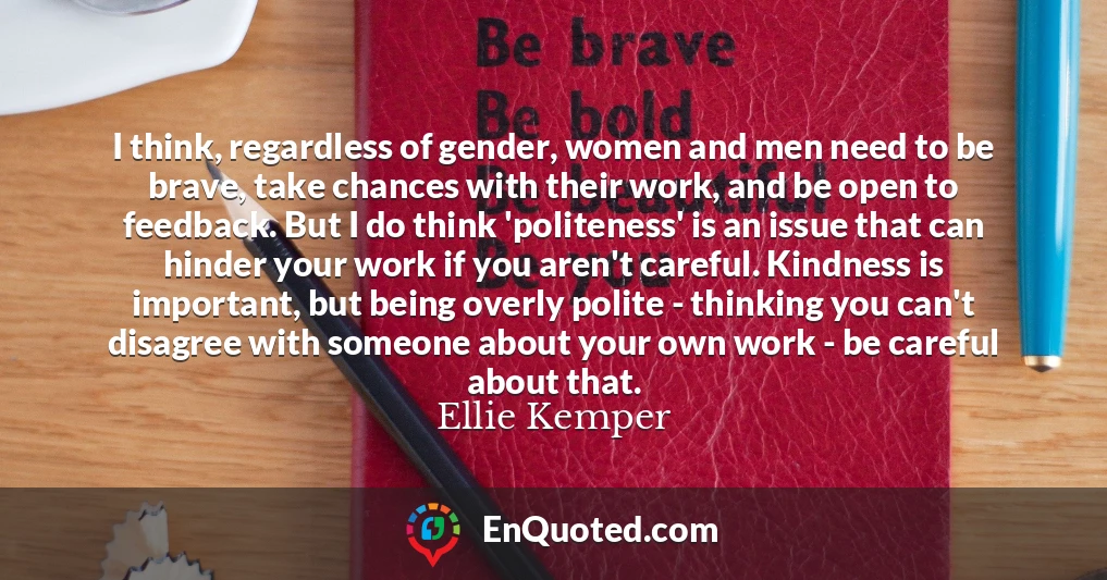 I think, regardless of gender, women and men need to be brave, take chances with their work, and be open to feedback. But I do think 'politeness' is an issue that can hinder your work if you aren't careful. Kindness is important, but being overly polite - thinking you can't disagree with someone about your own work - be careful about that.