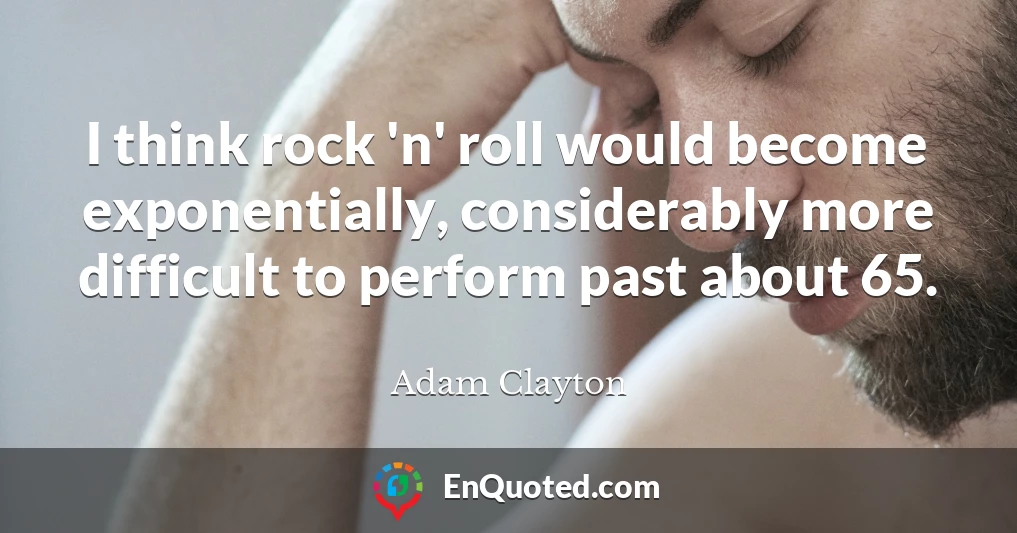I think rock 'n' roll would become exponentially, considerably more difficult to perform past about 65.