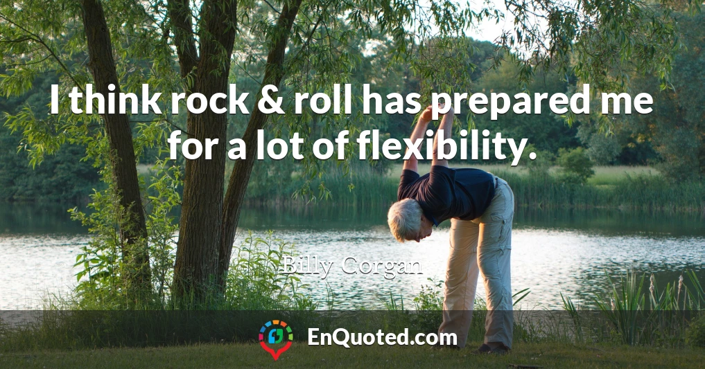 I think rock & roll has prepared me for a lot of flexibility.