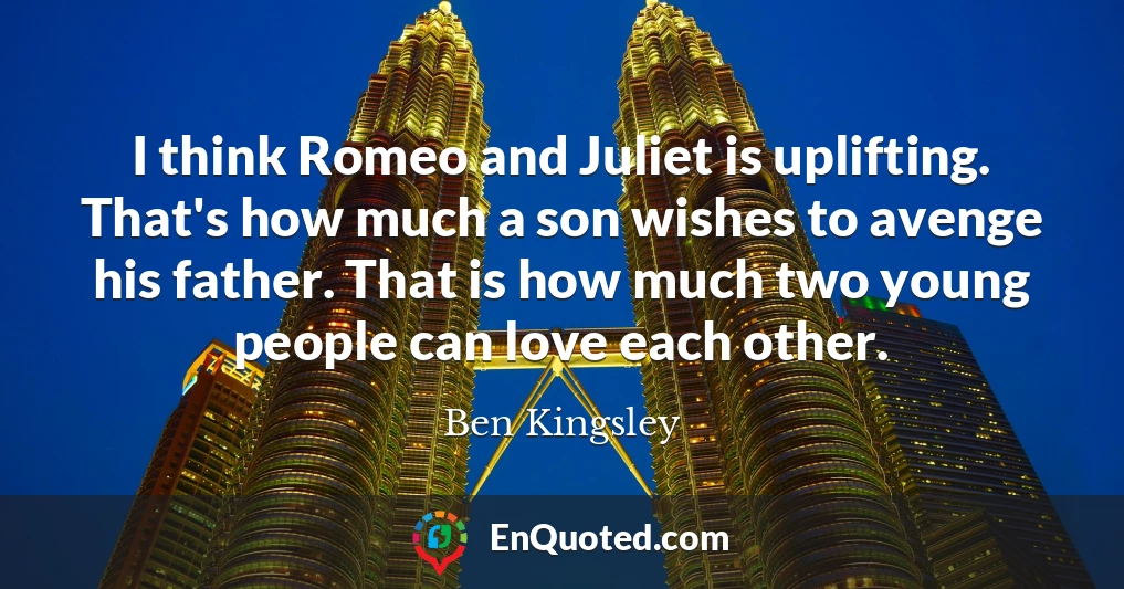 I think Romeo and Juliet is uplifting. That's how much a son wishes to avenge his father. That is how much two young people can love each other.