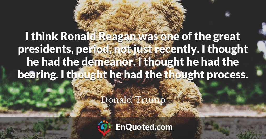 I think Ronald Reagan was one of the great presidents, period, not just recently. I thought he had the demeanor. I thought he had the bearing. I thought he had the thought process.