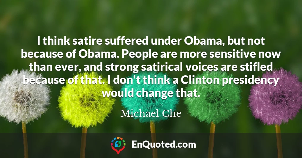 I think satire suffered under Obama, but not because of Obama. People are more sensitive now than ever, and strong satirical voices are stifled because of that. I don't think a Clinton presidency would change that.