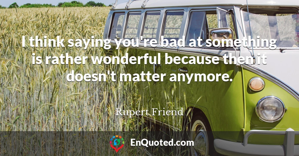 I think saying you're bad at something is rather wonderful because then it doesn't matter anymore.