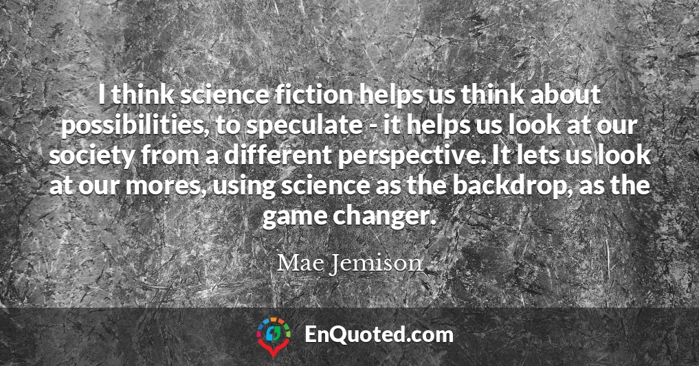 I think science fiction helps us think about possibilities, to speculate - it helps us look at our society from a different perspective. It lets us look at our mores, using science as the backdrop, as the game changer.