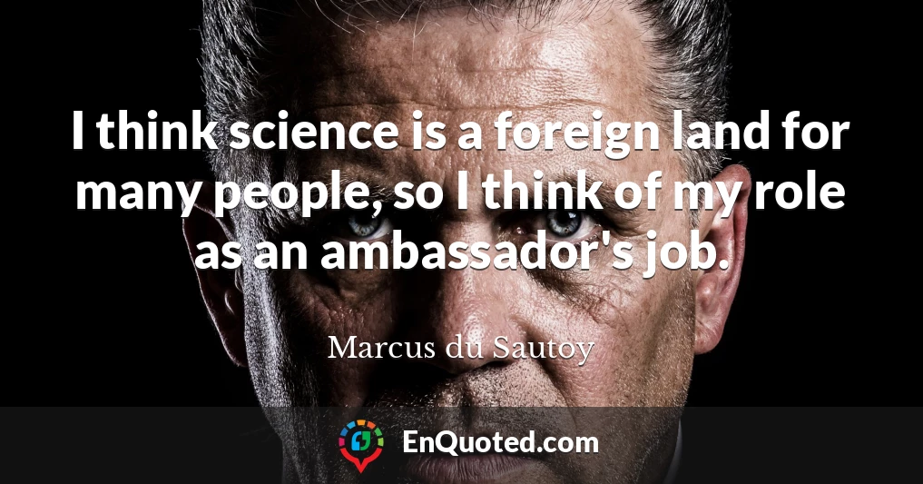 I think science is a foreign land for many people, so I think of my role as an ambassador's job.