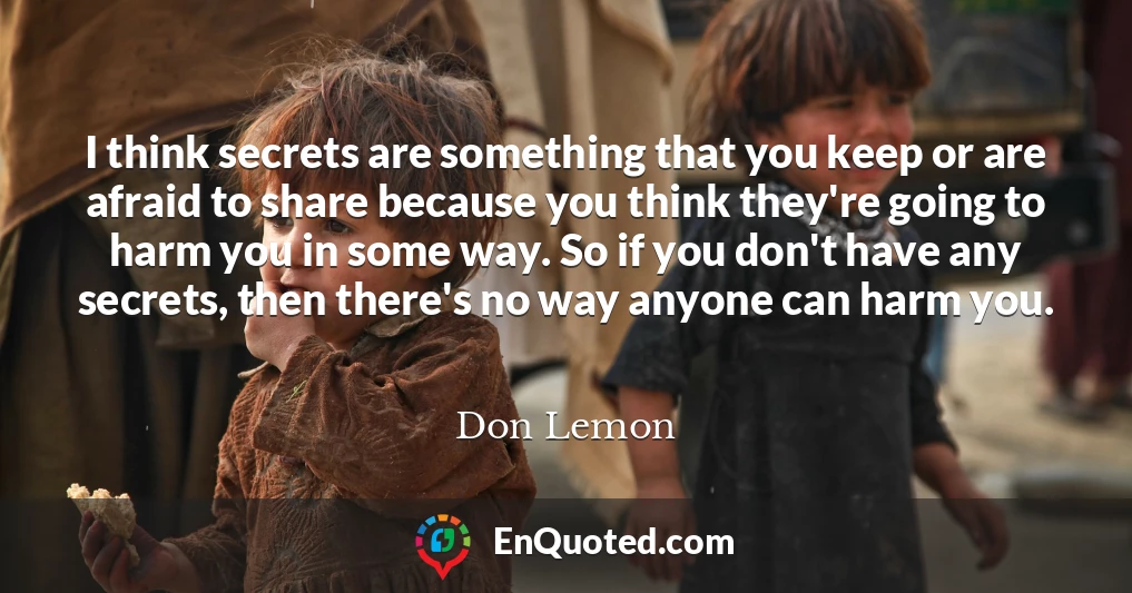 I think secrets are something that you keep or are afraid to share because you think they're going to harm you in some way. So if you don't have any secrets, then there's no way anyone can harm you.