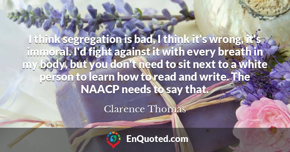 I think segregation is bad, I think it's wrong, it's immoral. I'd fight against it with every breath in my body, but you don't need to sit next to a white person to learn how to read and write. The NAACP needs to say that.