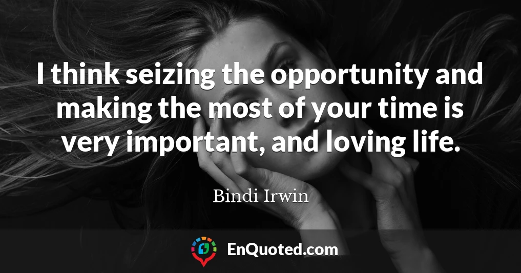 I think seizing the opportunity and making the most of your time is very important, and loving life.