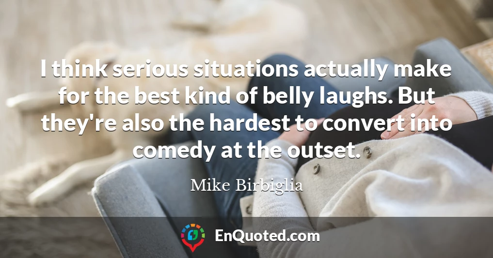 I think serious situations actually make for the best kind of belly laughs. But they're also the hardest to convert into comedy at the outset.