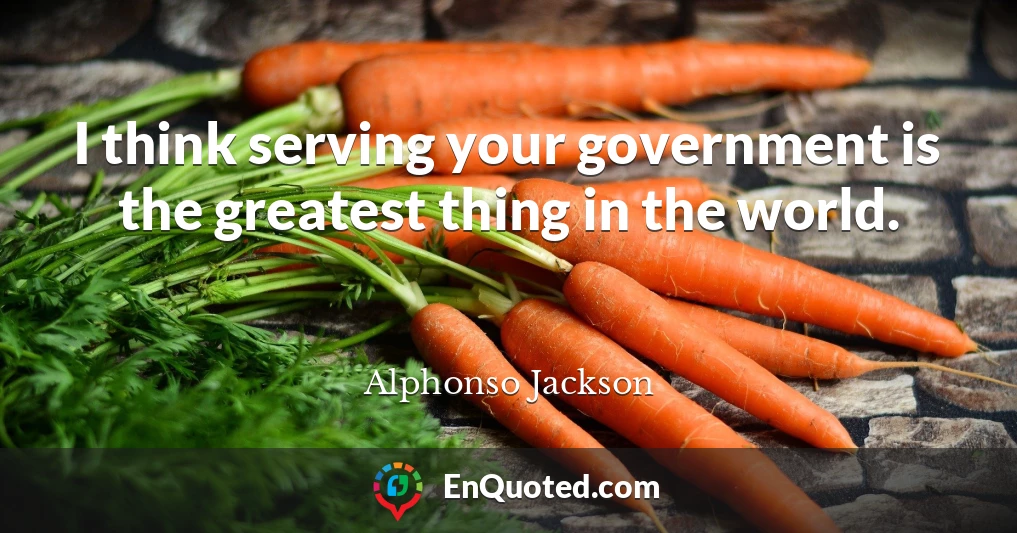 I think serving your government is the greatest thing in the world.