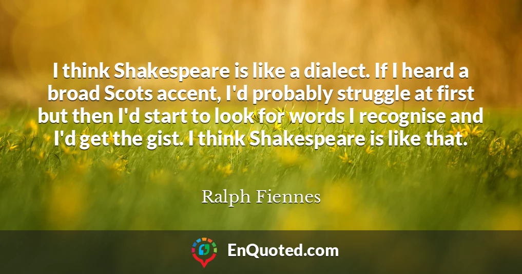I think Shakespeare is like a dialect. If I heard a broad Scots accent, I'd probably struggle at first but then I'd start to look for words I recognise and I'd get the gist. I think Shakespeare is like that.