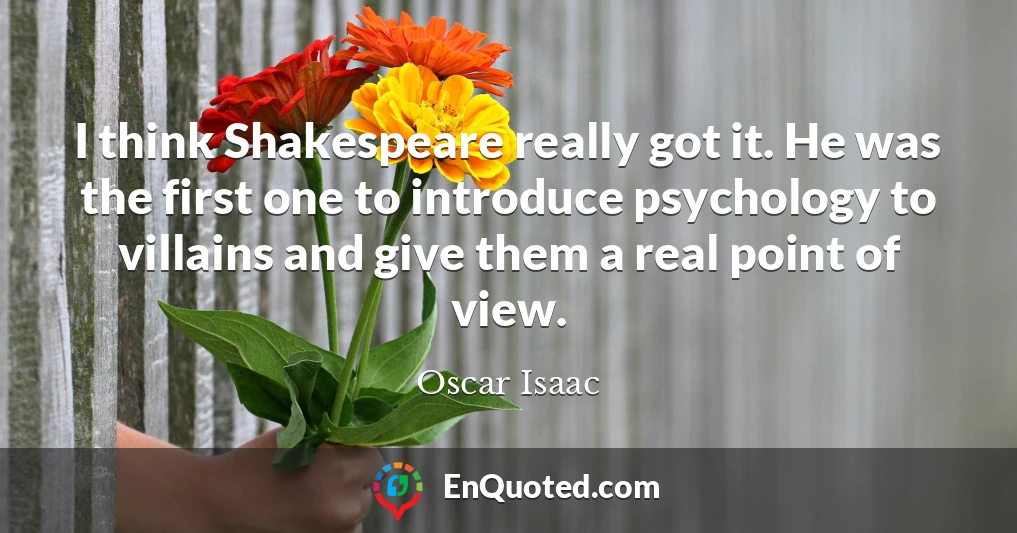 I think Shakespeare really got it. He was the first one to introduce psychology to villains and give them a real point of view.