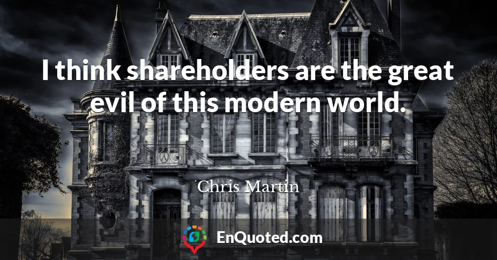I think shareholders are the great evil of this modern world.