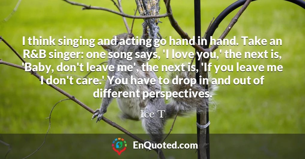 I think singing and acting go hand in hand. Take an R&B singer: one song says, 'I love you,' the next is, 'Baby, don't leave me', the next is, 'If you leave me I don't care.' You have to drop in and out of different perspectives.
