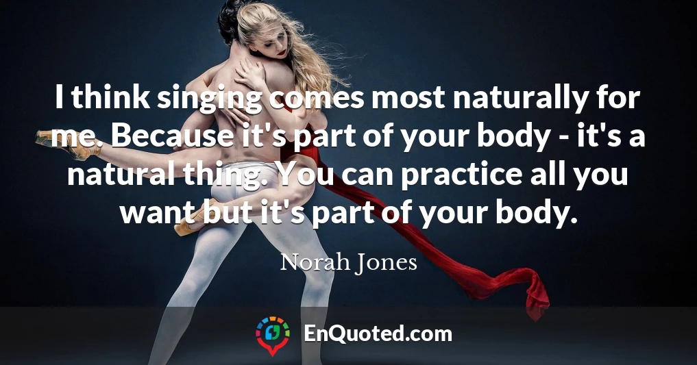I think singing comes most naturally for me. Because it's part of your body - it's a natural thing. You can practice all you want but it's part of your body.