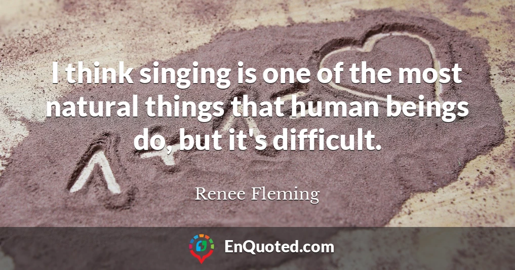 I think singing is one of the most natural things that human beings do, but it's difficult.