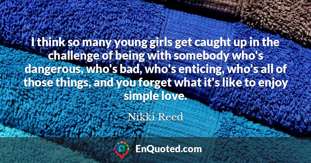 I think so many young girls get caught up in the challenge of being with somebody who's dangerous, who's bad, who's enticing, who's all of those things, and you forget what it's like to enjoy simple love.