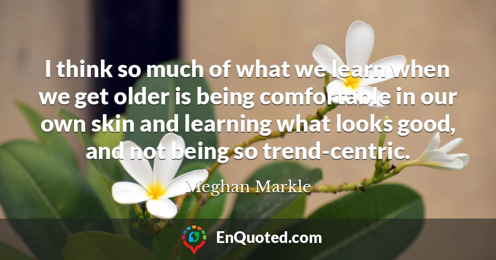 I think so much of what we learn when we get older is being comfortable in our own skin and learning what looks good, and not being so trend-centric.