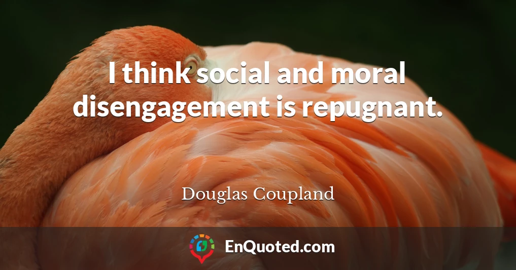 I think social and moral disengagement is repugnant.