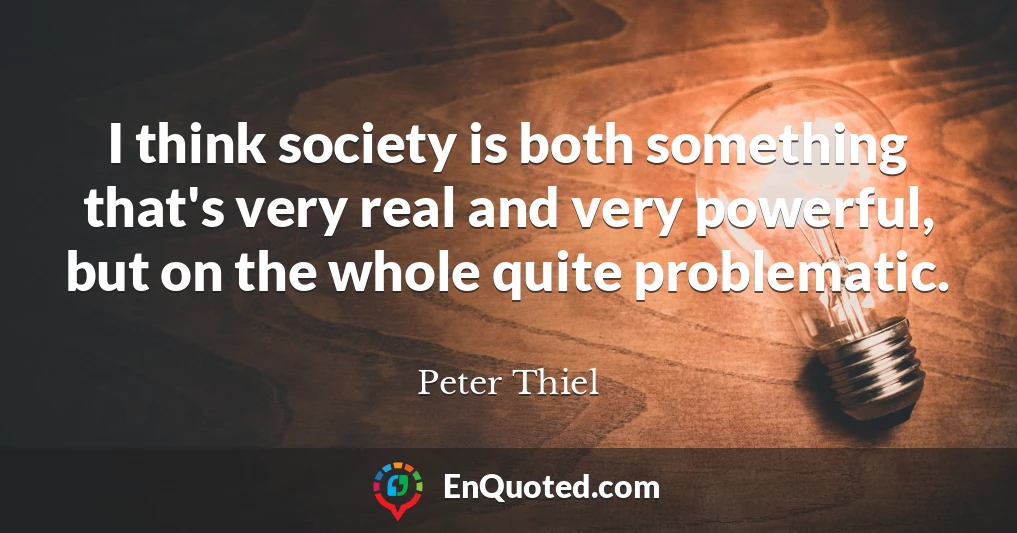 I think society is both something that's very real and very powerful, but on the whole quite problematic.