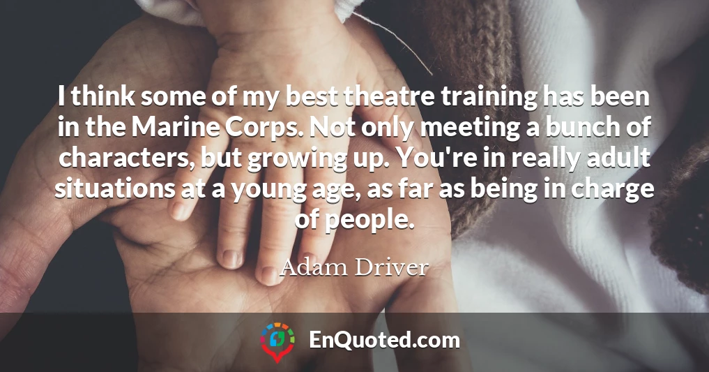 I think some of my best theatre training has been in the Marine Corps. Not only meeting a bunch of characters, but growing up. You're in really adult situations at a young age, as far as being in charge of people.