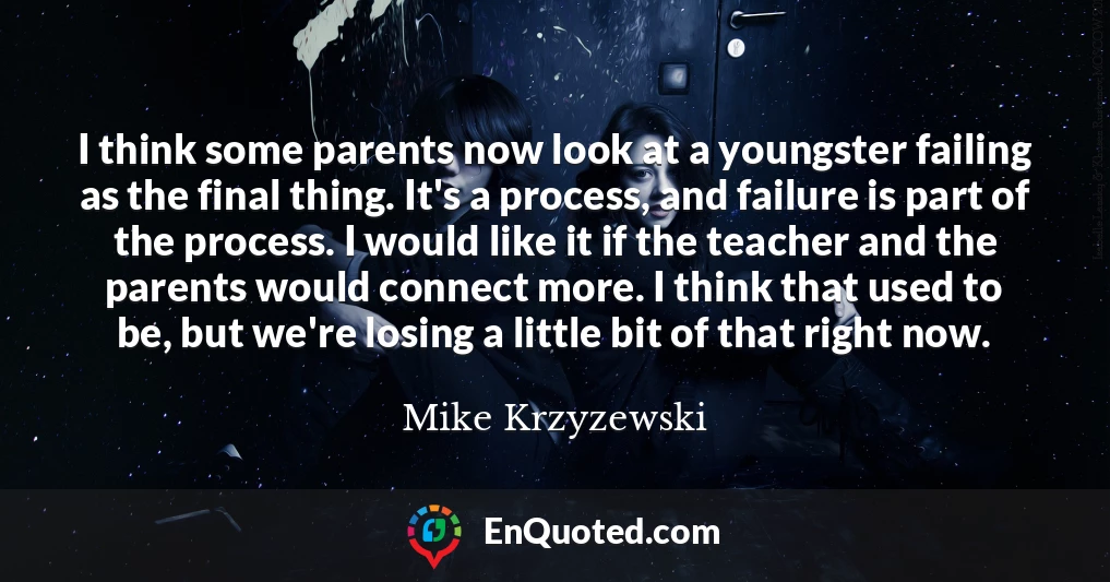 I think some parents now look at a youngster failing as the final thing. It's a process, and failure is part of the process. I would like it if the teacher and the parents would connect more. I think that used to be, but we're losing a little bit of that right now.