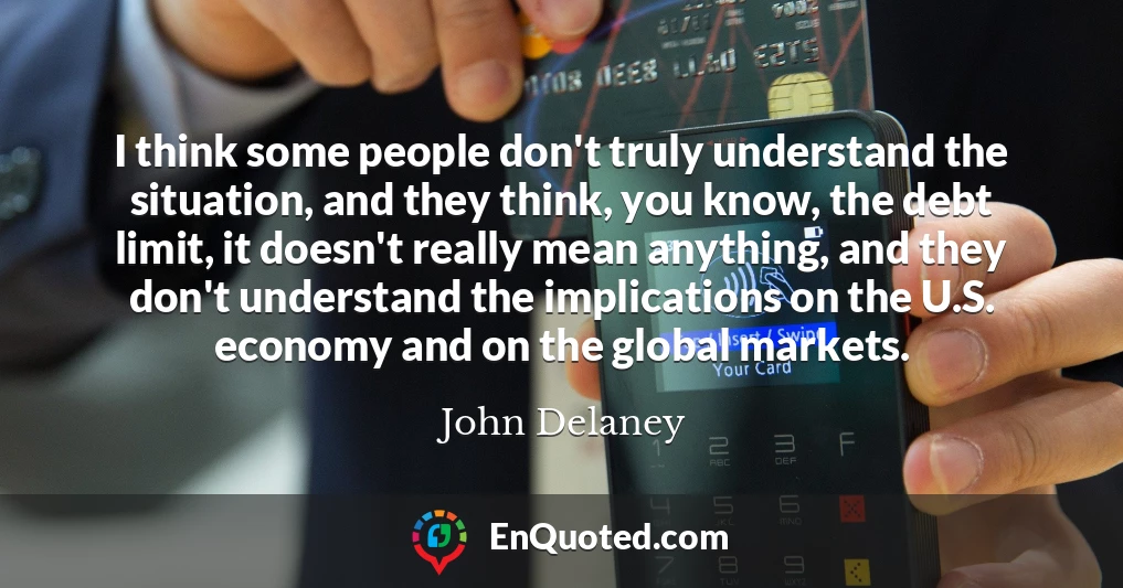 I think some people don't truly understand the situation, and they think, you know, the debt limit, it doesn't really mean anything, and they don't understand the implications on the U.S. economy and on the global markets.