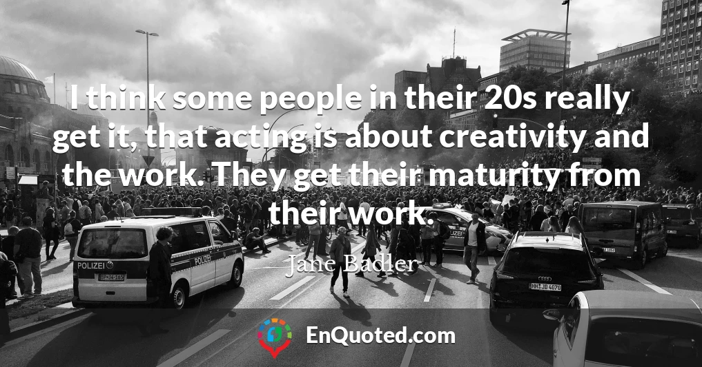 I think some people in their 20s really get it, that acting is about creativity and the work. They get their maturity from their work.