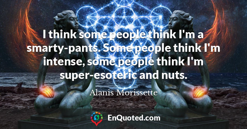 I think some people think I'm a smarty-pants. Some people think I'm intense, some people think I'm super-esoteric and nuts.
