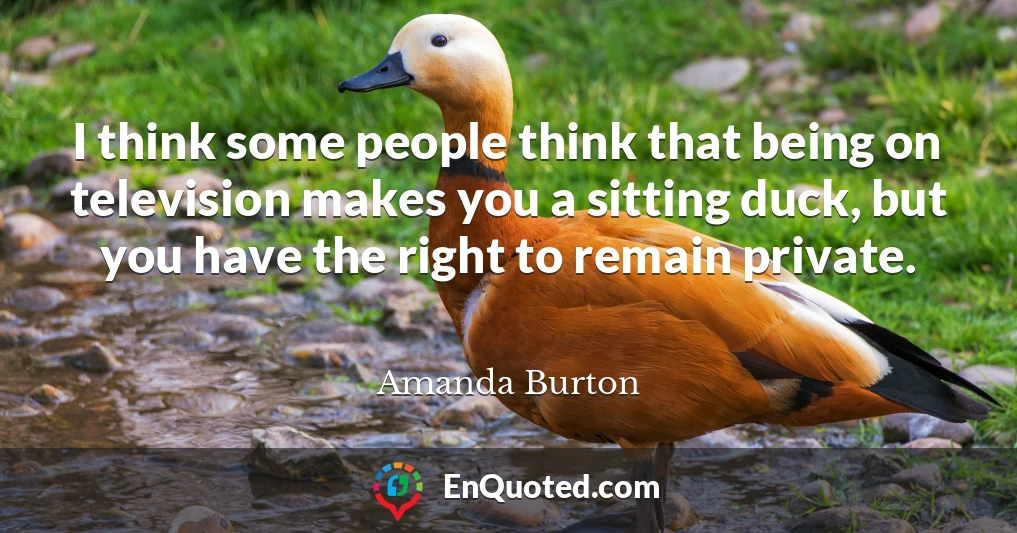 I think some people think that being on television makes you a sitting duck, but you have the right to remain private.