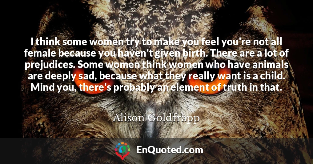 I think some women try to make you feel you're not all female because you haven't given birth. There are a lot of prejudices. Some women think women who have animals are deeply sad, because what they really want is a child. Mind you, there's probably an element of truth in that.