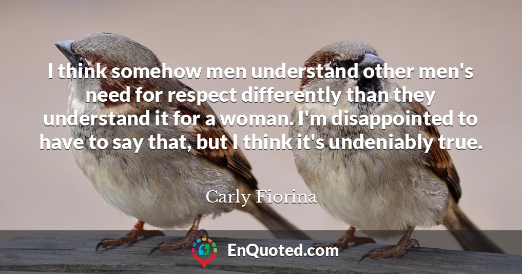 I think somehow men understand other men's need for respect differently than they understand it for a woman. I'm disappointed to have to say that, but I think it's undeniably true.