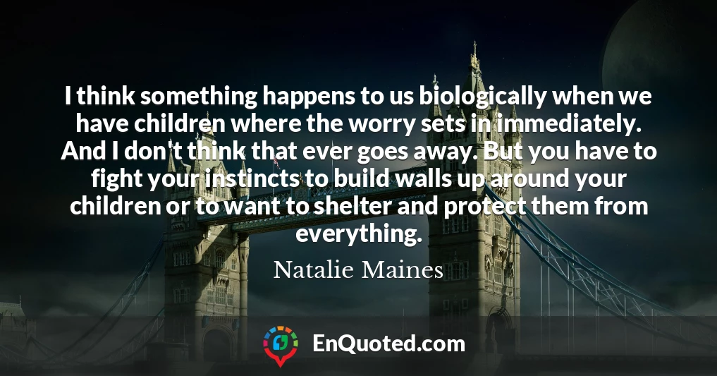 I think something happens to us biologically when we have children where the worry sets in immediately. And I don't think that ever goes away. But you have to fight your instincts to build walls up around your children or to want to shelter and protect them from everything.