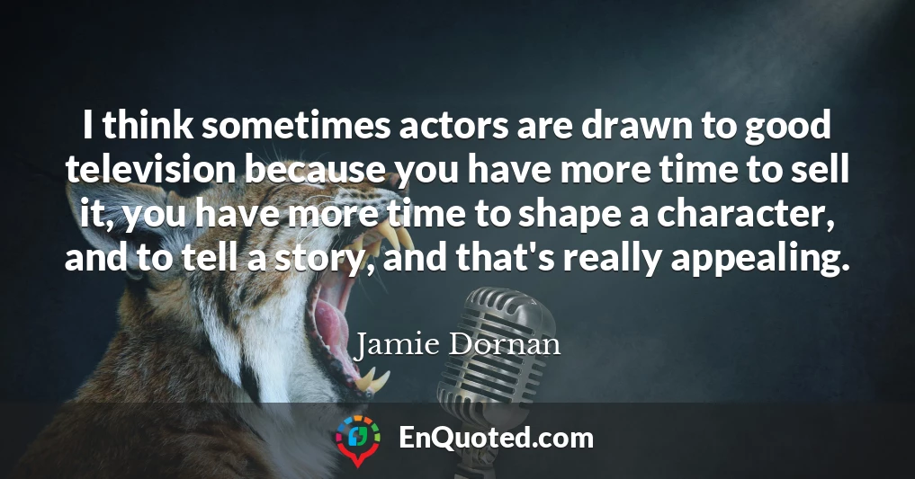 I think sometimes actors are drawn to good television because you have more time to sell it, you have more time to shape a character, and to tell a story, and that's really appealing.
