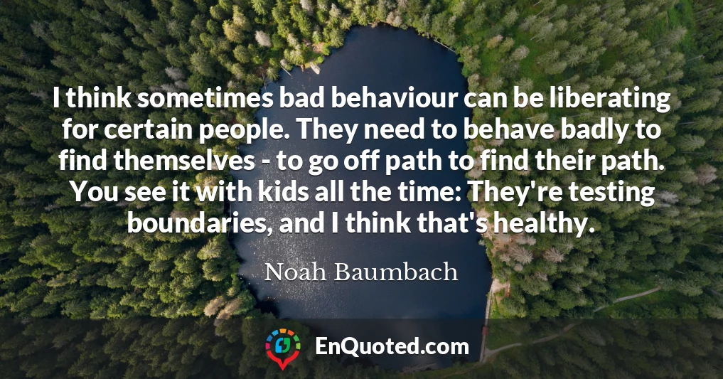 I think sometimes bad behaviour can be liberating for certain people. They need to behave badly to find themselves - to go off path to find their path. You see it with kids all the time: They're testing boundaries, and I think that's healthy.