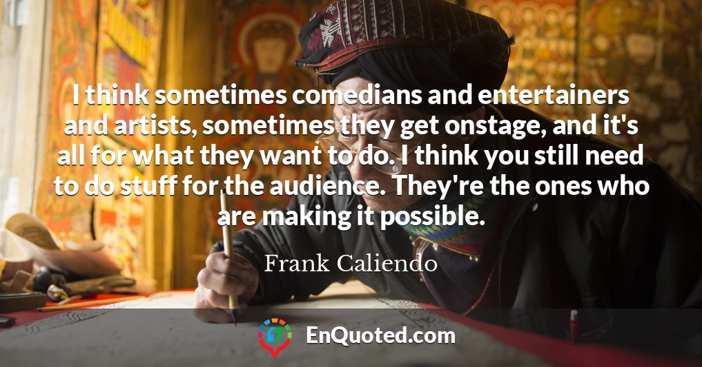 I think sometimes comedians and entertainers and artists, sometimes they get onstage, and it's all for what they want to do. I think you still need to do stuff for the audience. They're the ones who are making it possible.