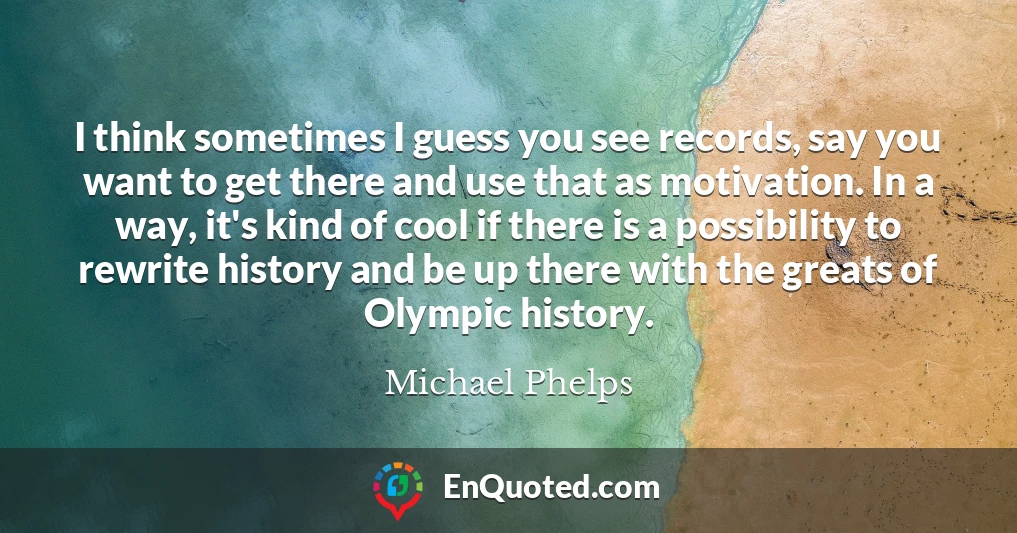 I think sometimes I guess you see records, say you want to get there and use that as motivation. In a way, it's kind of cool if there is a possibility to rewrite history and be up there with the greats of Olympic history.