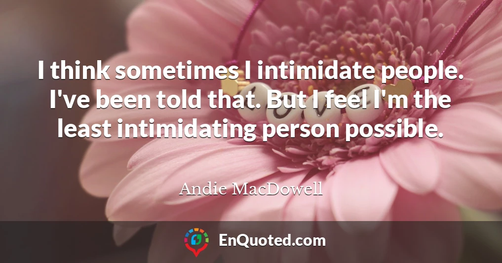 I think sometimes I intimidate people. I've been told that. But I feel I'm the least intimidating person possible.