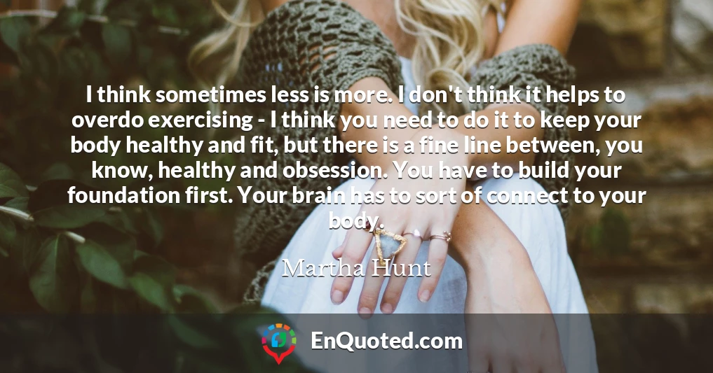 I think sometimes less is more. I don't think it helps to overdo exercising - I think you need to do it to keep your body healthy and fit, but there is a fine line between, you know, healthy and obsession. You have to build your foundation first. Your brain has to sort of connect to your body.