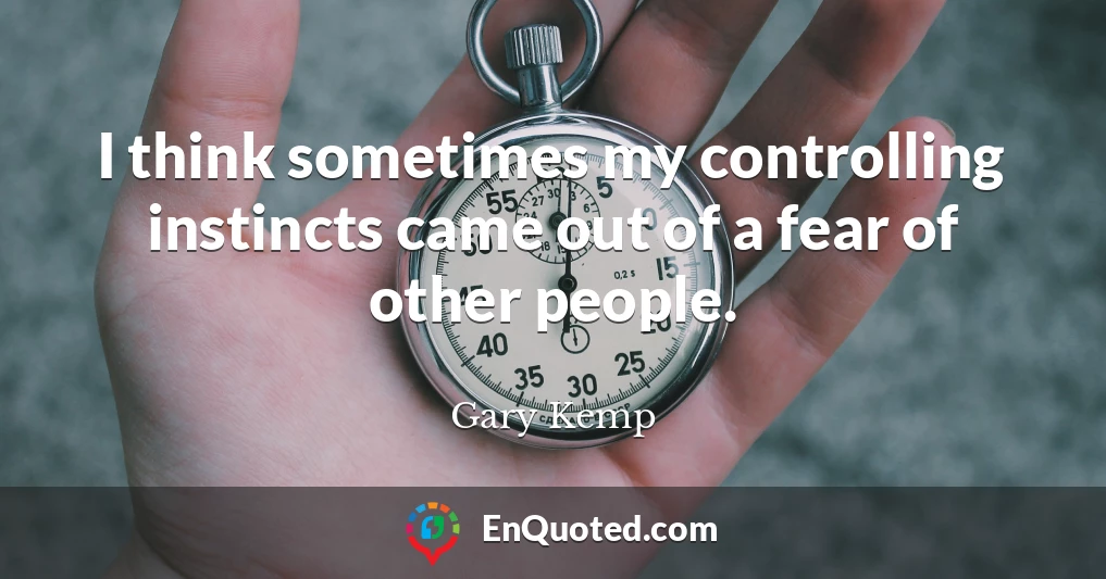 I think sometimes my controlling instincts came out of a fear of other people.