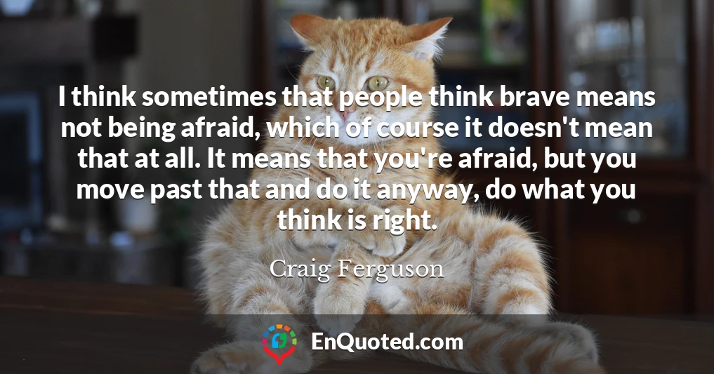 I think sometimes that people think brave means not being afraid, which of course it doesn't mean that at all. It means that you're afraid, but you move past that and do it anyway, do what you think is right.
