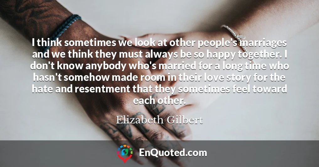 I think sometimes we look at other people's marriages and we think they must always be so happy together. I don't know anybody who's married for a long time who hasn't somehow made room in their love story for the hate and resentment that they sometimes feel toward each other.