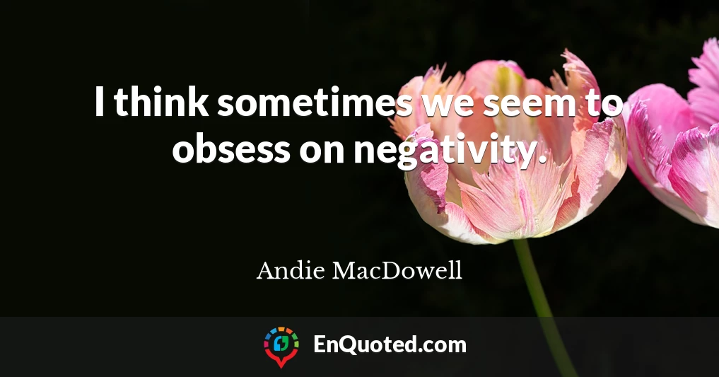 I think sometimes we seem to obsess on negativity.